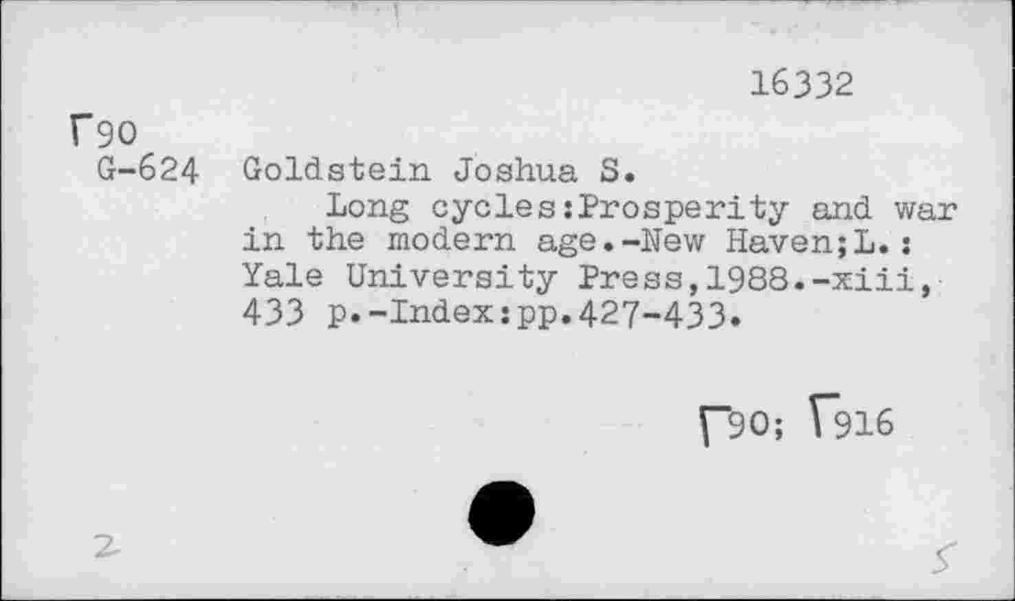 ﻿16332
f90
G-624 Goldstein Joshua S.
Long cycles :Prosperity and war in the modern age.-New Haven;L.: Yale University Press,1988.-xiii, 433 p.-Indexspp.427-433.